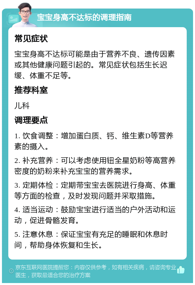 宝宝身高不达标的调理指南 常见症状 宝宝身高不达标可能是由于营养不良、遗传因素或其他健康问题引起的。常见症状包括生长迟缓、体重不足等。 推荐科室 儿科 调理要点 1. 饮食调整：增加蛋白质、钙、维生素D等营养素的摄入。 2. 补充营养：可以考虑使用钮全星奶粉等高营养密度的奶粉来补充宝宝的营养需求。 3. 定期体检：定期带宝宝去医院进行身高、体重等方面的检查，及时发现问题并采取措施。 4. 适当运动：鼓励宝宝进行适当的户外活动和运动，促进骨骼发育。 5. 注意休息：保证宝宝有充足的睡眠和休息时间，帮助身体恢复和生长。