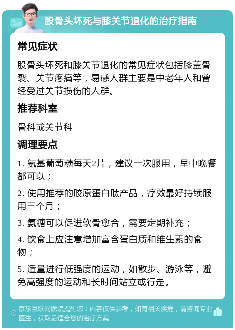 股骨头坏死与膝关节退化的治疗指南 常见症状 股骨头坏死和膝关节退化的常见症状包括膝盖骨裂、关节疼痛等，易感人群主要是中老年人和曾经受过关节损伤的人群。 推荐科室 骨科或关节科 调理要点 1. 氨基葡萄糖每天2片，建议一次服用，早中晚餐都可以； 2. 使用推荐的胶原蛋白肽产品，疗效最好持续服用三个月； 3. 氨糖可以促进软骨愈合，需要定期补充； 4. 饮食上应注意增加富含蛋白质和维生素的食物； 5. 适量进行低强度的运动，如散步、游泳等，避免高强度的运动和长时间站立或行走。