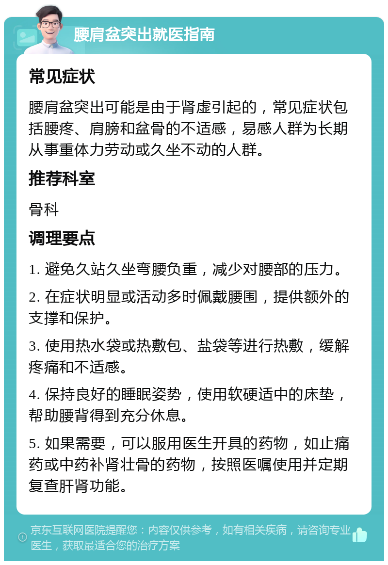 腰肩盆突出就医指南 常见症状 腰肩盆突出可能是由于肾虚引起的，常见症状包括腰疼、肩膀和盆骨的不适感，易感人群为长期从事重体力劳动或久坐不动的人群。 推荐科室 骨科 调理要点 1. 避免久站久坐弯腰负重，减少对腰部的压力。 2. 在症状明显或活动多时佩戴腰围，提供额外的支撑和保护。 3. 使用热水袋或热敷包、盐袋等进行热敷，缓解疼痛和不适感。 4. 保持良好的睡眠姿势，使用软硬适中的床垫，帮助腰背得到充分休息。 5. 如果需要，可以服用医生开具的药物，如止痛药或中药补肾壮骨的药物，按照医嘱使用并定期复查肝肾功能。