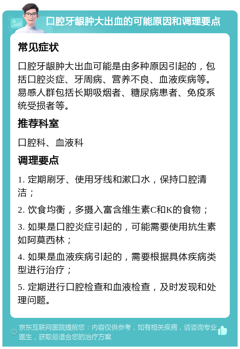 口腔牙龈肿大出血的可能原因和调理要点 常见症状 口腔牙龈肿大出血可能是由多种原因引起的，包括口腔炎症、牙周病、营养不良、血液疾病等。易感人群包括长期吸烟者、糖尿病患者、免疫系统受损者等。 推荐科室 口腔科、血液科 调理要点 1. 定期刷牙、使用牙线和漱口水，保持口腔清洁； 2. 饮食均衡，多摄入富含维生素C和K的食物； 3. 如果是口腔炎症引起的，可能需要使用抗生素如阿莫西林； 4. 如果是血液疾病引起的，需要根据具体疾病类型进行治疗； 5. 定期进行口腔检查和血液检查，及时发现和处理问题。