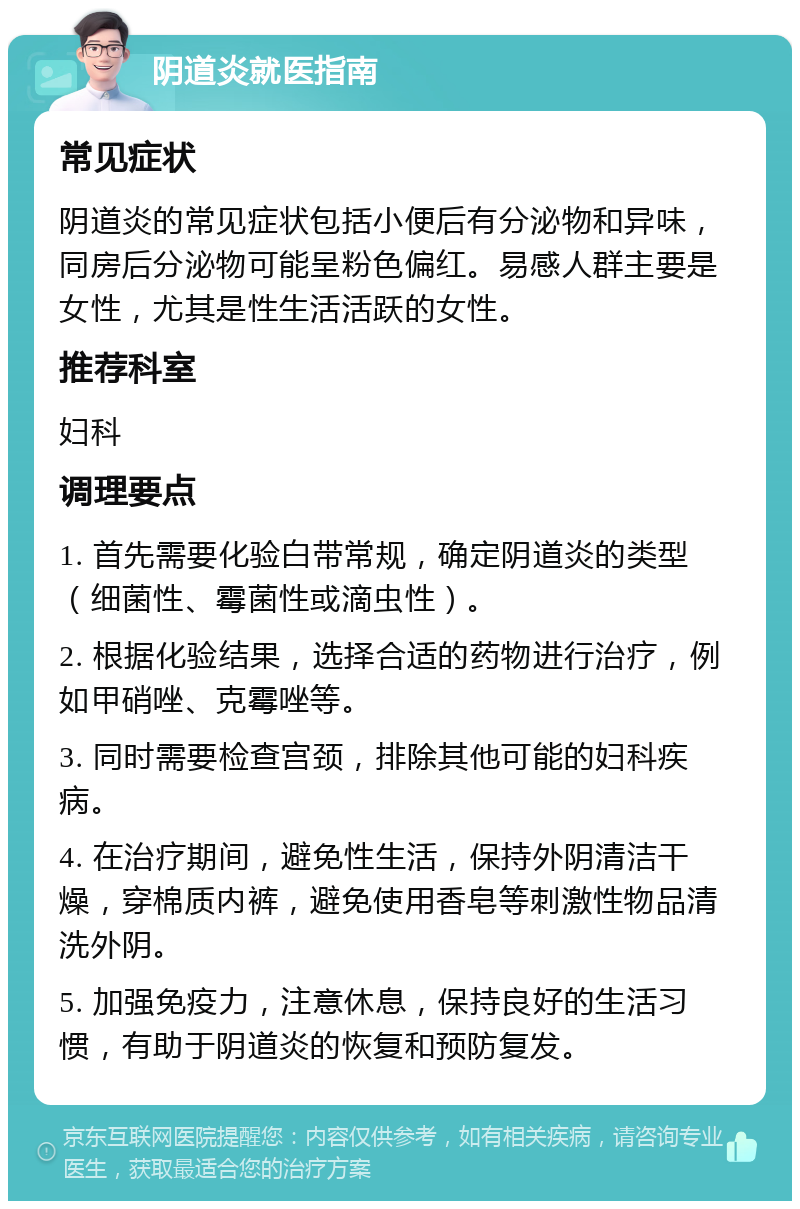 阴道炎就医指南 常见症状 阴道炎的常见症状包括小便后有分泌物和异味，同房后分泌物可能呈粉色偏红。易感人群主要是女性，尤其是性生活活跃的女性。 推荐科室 妇科 调理要点 1. 首先需要化验白带常规，确定阴道炎的类型（细菌性、霉菌性或滴虫性）。 2. 根据化验结果，选择合适的药物进行治疗，例如甲硝唑、克霉唑等。 3. 同时需要检查宫颈，排除其他可能的妇科疾病。 4. 在治疗期间，避免性生活，保持外阴清洁干燥，穿棉质内裤，避免使用香皂等刺激性物品清洗外阴。 5. 加强免疫力，注意休息，保持良好的生活习惯，有助于阴道炎的恢复和预防复发。