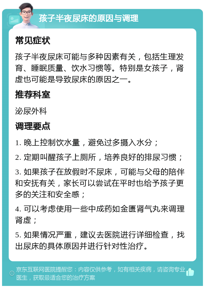 孩子半夜尿床的原因与调理 常见症状 孩子半夜尿床可能与多种因素有关，包括生理发育、睡眠质量、饮水习惯等。特别是女孩子，肾虚也可能是导致尿床的原因之一。 推荐科室 泌尿外科 调理要点 1. 晚上控制饮水量，避免过多摄入水分； 2. 定期叫醒孩子上厕所，培养良好的排尿习惯； 3. 如果孩子在放假时不尿床，可能与父母的陪伴和安抚有关，家长可以尝试在平时也给予孩子更多的关注和安全感； 4. 可以考虑使用一些中成药如金匮肾气丸来调理肾虚； 5. 如果情况严重，建议去医院进行详细检查，找出尿床的具体原因并进行针对性治疗。