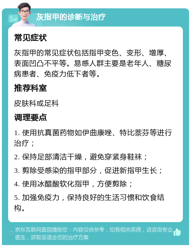 灰指甲的诊断与治疗 常见症状 灰指甲的常见症状包括指甲变色、变形、增厚、表面凹凸不平等。易感人群主要是老年人、糖尿病患者、免疫力低下者等。 推荐科室 皮肤科或足科 调理要点 1. 使用抗真菌药物如伊曲康唑、特比萘芬等进行治疗； 2. 保持足部清洁干燥，避免穿紧身鞋袜； 3. 剪除受感染的指甲部分，促进新指甲生长； 4. 使用冰醋酸软化指甲，方便剪除； 5. 加强免疫力，保持良好的生活习惯和饮食结构。