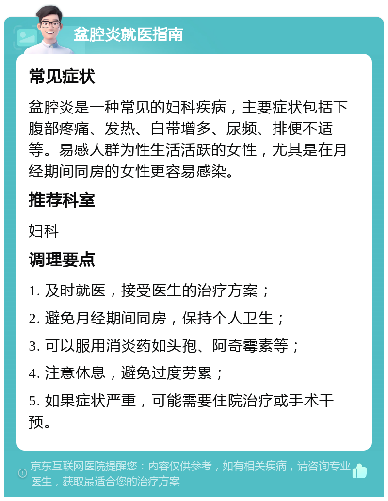 盆腔炎就医指南 常见症状 盆腔炎是一种常见的妇科疾病，主要症状包括下腹部疼痛、发热、白带增多、尿频、排便不适等。易感人群为性生活活跃的女性，尤其是在月经期间同房的女性更容易感染。 推荐科室 妇科 调理要点 1. 及时就医，接受医生的治疗方案； 2. 避免月经期间同房，保持个人卫生； 3. 可以服用消炎药如头孢、阿奇霉素等； 4. 注意休息，避免过度劳累； 5. 如果症状严重，可能需要住院治疗或手术干预。