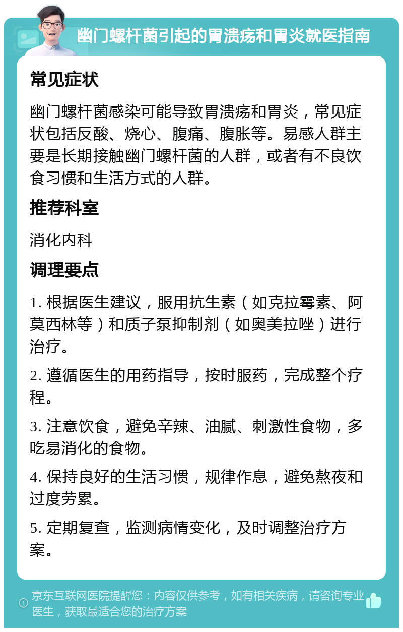 幽门螺杆菌引起的胃溃疡和胃炎就医指南 常见症状 幽门螺杆菌感染可能导致胃溃疡和胃炎，常见症状包括反酸、烧心、腹痛、腹胀等。易感人群主要是长期接触幽门螺杆菌的人群，或者有不良饮食习惯和生活方式的人群。 推荐科室 消化内科 调理要点 1. 根据医生建议，服用抗生素（如克拉霉素、阿莫西林等）和质子泵抑制剂（如奥美拉唑）进行治疗。 2. 遵循医生的用药指导，按时服药，完成整个疗程。 3. 注意饮食，避免辛辣、油腻、刺激性食物，多吃易消化的食物。 4. 保持良好的生活习惯，规律作息，避免熬夜和过度劳累。 5. 定期复查，监测病情变化，及时调整治疗方案。