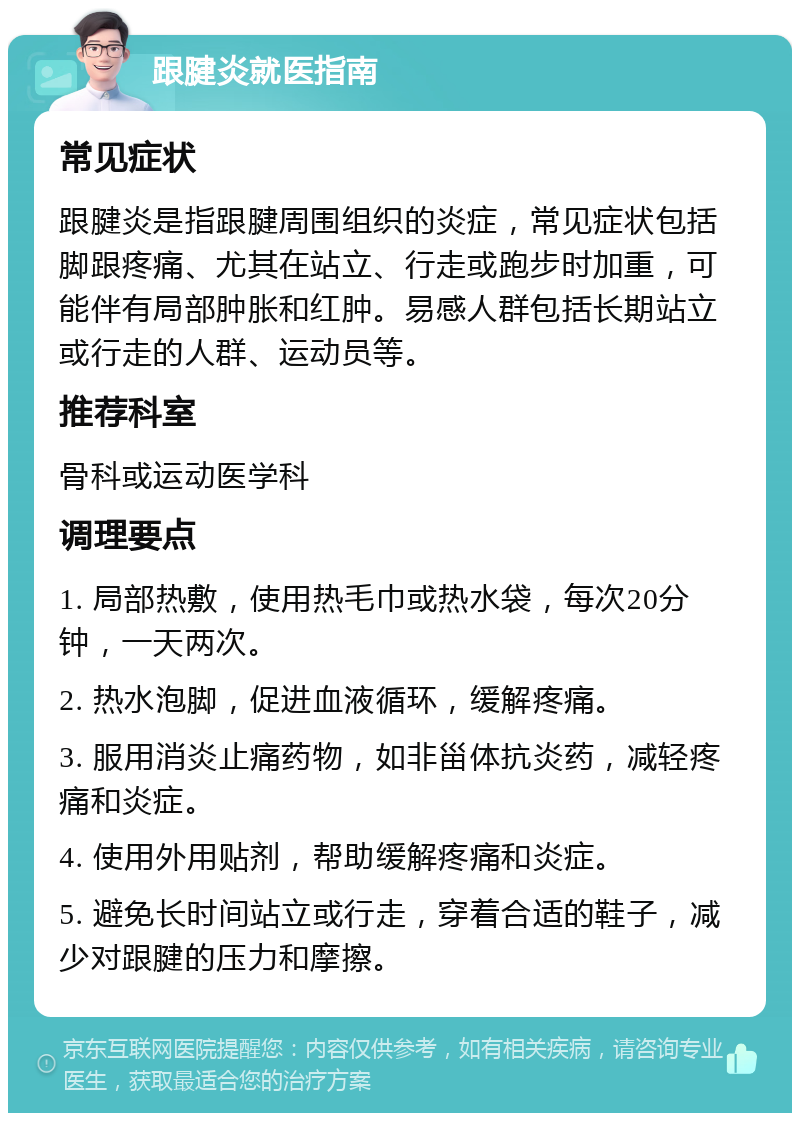 跟腱炎就医指南 常见症状 跟腱炎是指跟腱周围组织的炎症，常见症状包括脚跟疼痛、尤其在站立、行走或跑步时加重，可能伴有局部肿胀和红肿。易感人群包括长期站立或行走的人群、运动员等。 推荐科室 骨科或运动医学科 调理要点 1. 局部热敷，使用热毛巾或热水袋，每次20分钟，一天两次。 2. 热水泡脚，促进血液循环，缓解疼痛。 3. 服用消炎止痛药物，如非甾体抗炎药，减轻疼痛和炎症。 4. 使用外用贴剂，帮助缓解疼痛和炎症。 5. 避免长时间站立或行走，穿着合适的鞋子，减少对跟腱的压力和摩擦。