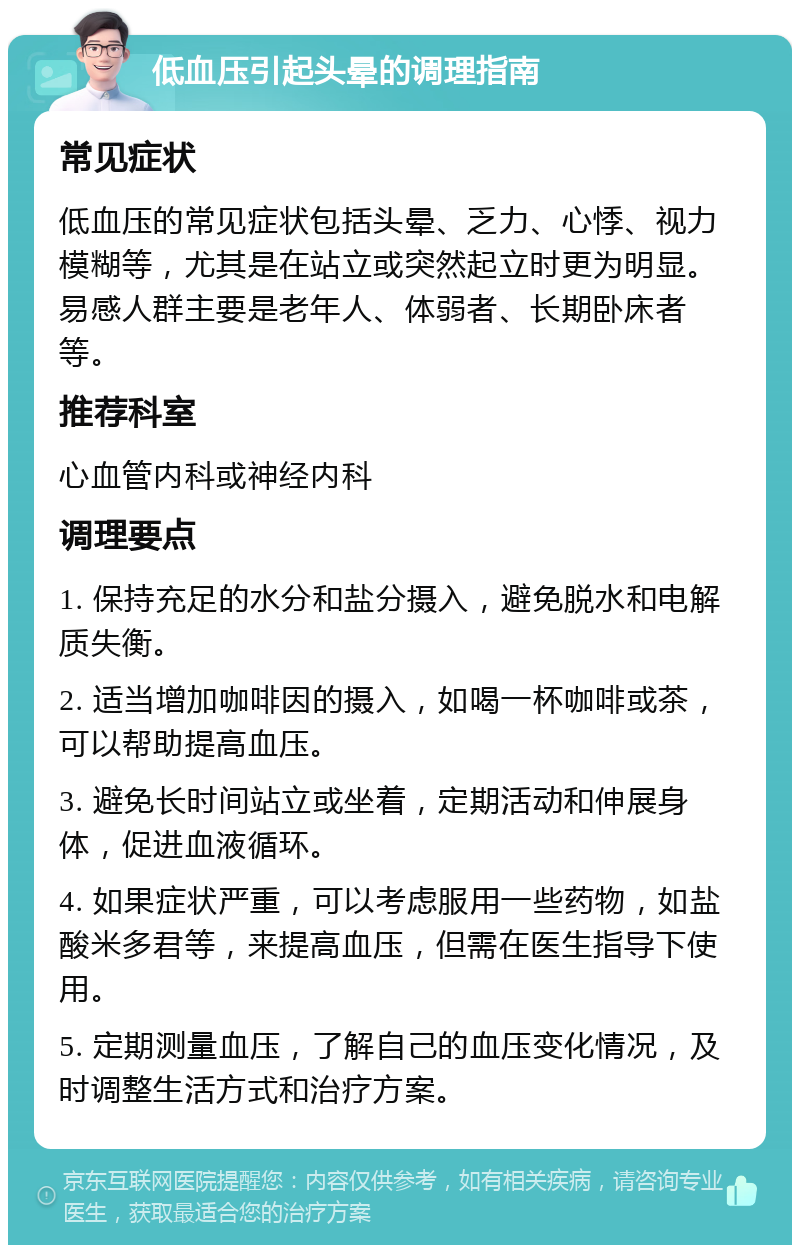 低血压引起头晕的调理指南 常见症状 低血压的常见症状包括头晕、乏力、心悸、视力模糊等，尤其是在站立或突然起立时更为明显。易感人群主要是老年人、体弱者、长期卧床者等。 推荐科室 心血管内科或神经内科 调理要点 1. 保持充足的水分和盐分摄入，避免脱水和电解质失衡。 2. 适当增加咖啡因的摄入，如喝一杯咖啡或茶，可以帮助提高血压。 3. 避免长时间站立或坐着，定期活动和伸展身体，促进血液循环。 4. 如果症状严重，可以考虑服用一些药物，如盐酸米多君等，来提高血压，但需在医生指导下使用。 5. 定期测量血压，了解自己的血压变化情况，及时调整生活方式和治疗方案。