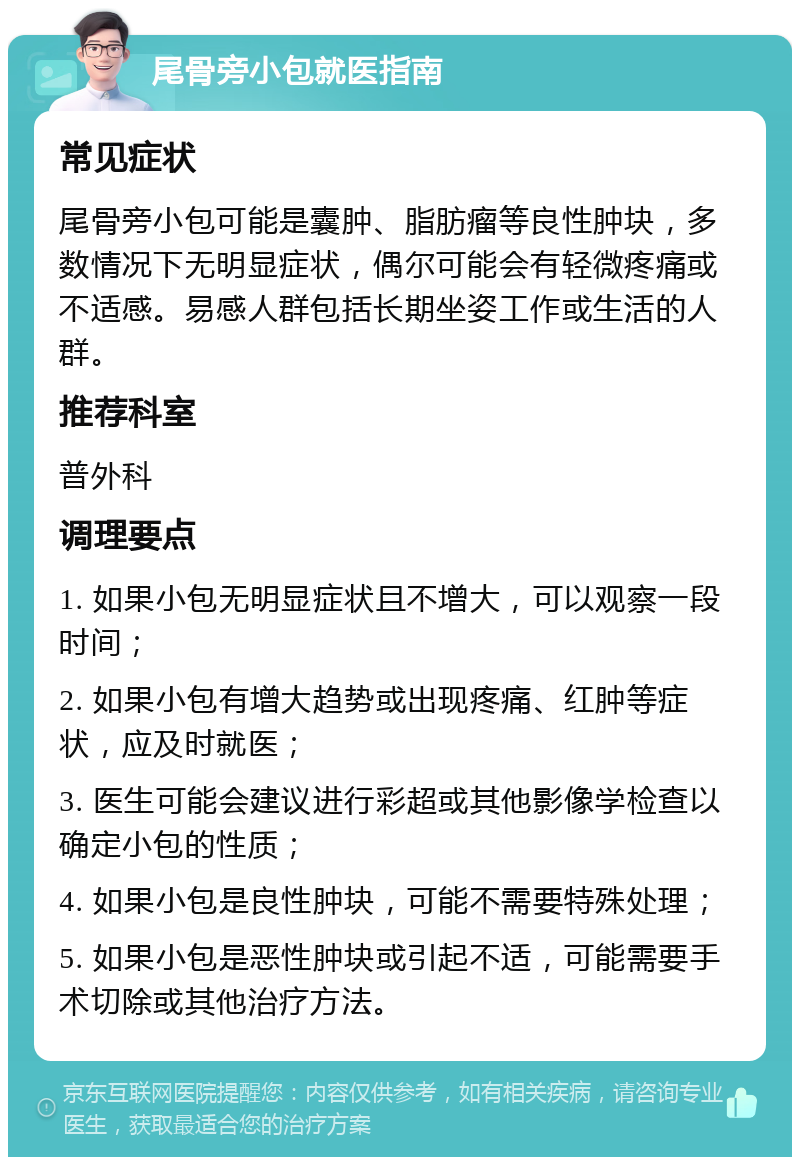 尾骨旁小包就医指南 常见症状 尾骨旁小包可能是囊肿、脂肪瘤等良性肿块，多数情况下无明显症状，偶尔可能会有轻微疼痛或不适感。易感人群包括长期坐姿工作或生活的人群。 推荐科室 普外科 调理要点 1. 如果小包无明显症状且不增大，可以观察一段时间； 2. 如果小包有增大趋势或出现疼痛、红肿等症状，应及时就医； 3. 医生可能会建议进行彩超或其他影像学检查以确定小包的性质； 4. 如果小包是良性肿块，可能不需要特殊处理； 5. 如果小包是恶性肿块或引起不适，可能需要手术切除或其他治疗方法。