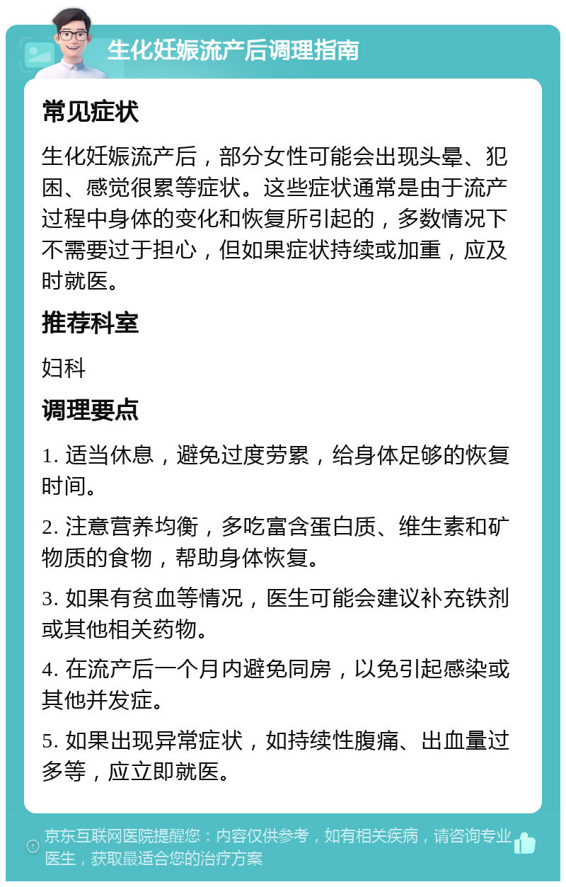 生化妊娠流产后调理指南 常见症状 生化妊娠流产后，部分女性可能会出现头晕、犯困、感觉很累等症状。这些症状通常是由于流产过程中身体的变化和恢复所引起的，多数情况下不需要过于担心，但如果症状持续或加重，应及时就医。 推荐科室 妇科 调理要点 1. 适当休息，避免过度劳累，给身体足够的恢复时间。 2. 注意营养均衡，多吃富含蛋白质、维生素和矿物质的食物，帮助身体恢复。 3. 如果有贫血等情况，医生可能会建议补充铁剂或其他相关药物。 4. 在流产后一个月内避免同房，以免引起感染或其他并发症。 5. 如果出现异常症状，如持续性腹痛、出血量过多等，应立即就医。