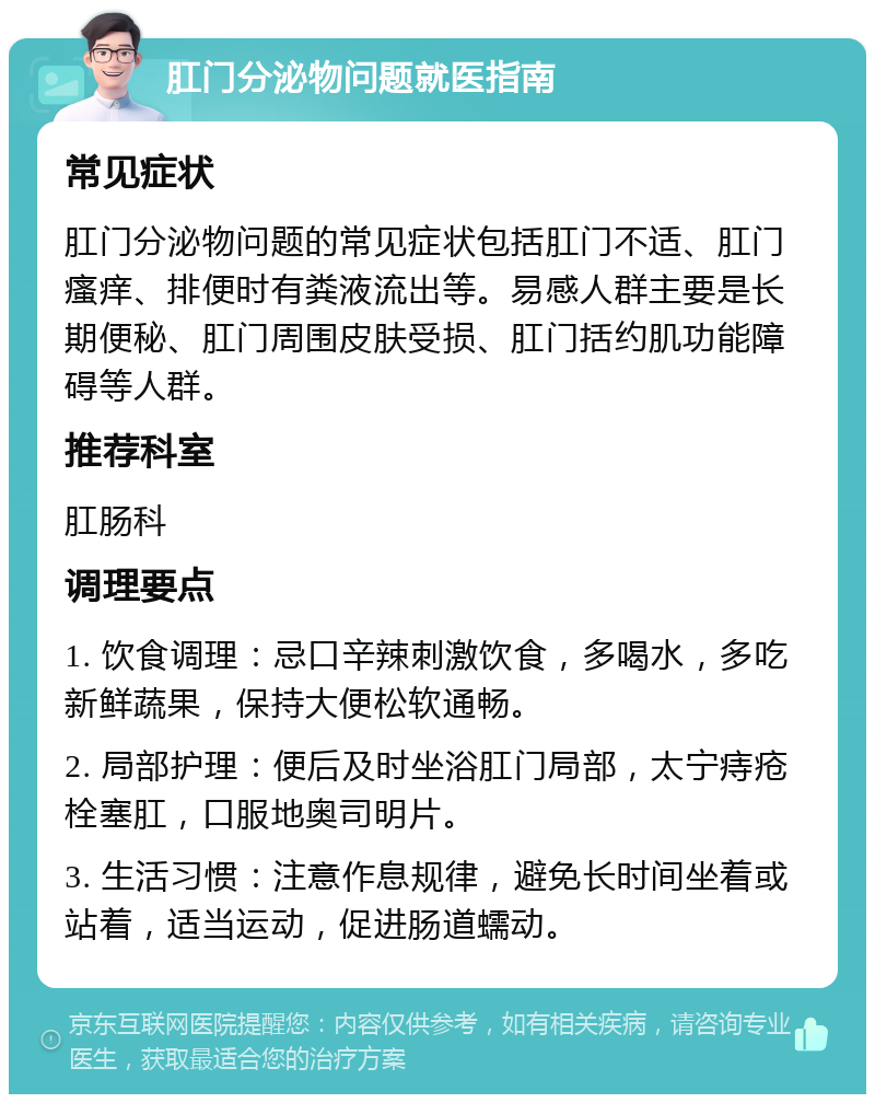 肛门分泌物问题就医指南 常见症状 肛门分泌物问题的常见症状包括肛门不适、肛门瘙痒、排便时有粪液流出等。易感人群主要是长期便秘、肛门周围皮肤受损、肛门括约肌功能障碍等人群。 推荐科室 肛肠科 调理要点 1. 饮食调理：忌口辛辣刺激饮食，多喝水，多吃新鲜蔬果，保持大便松软通畅。 2. 局部护理：便后及时坐浴肛门局部，太宁痔疮栓塞肛，口服地奥司明片。 3. 生活习惯：注意作息规律，避免长时间坐着或站着，适当运动，促进肠道蠕动。