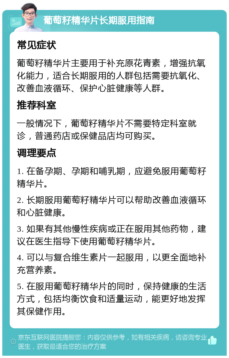 葡萄籽精华片长期服用指南 常见症状 葡萄籽精华片主要用于补充原花青素，增强抗氧化能力，适合长期服用的人群包括需要抗氧化、改善血液循环、保护心脏健康等人群。 推荐科室 一般情况下，葡萄籽精华片不需要特定科室就诊，普通药店或保健品店均可购买。 调理要点 1. 在备孕期、孕期和哺乳期，应避免服用葡萄籽精华片。 2. 长期服用葡萄籽精华片可以帮助改善血液循环和心脏健康。 3. 如果有其他慢性疾病或正在服用其他药物，建议在医生指导下使用葡萄籽精华片。 4. 可以与复合维生素片一起服用，以更全面地补充营养素。 5. 在服用葡萄籽精华片的同时，保持健康的生活方式，包括均衡饮食和适量运动，能更好地发挥其保健作用。