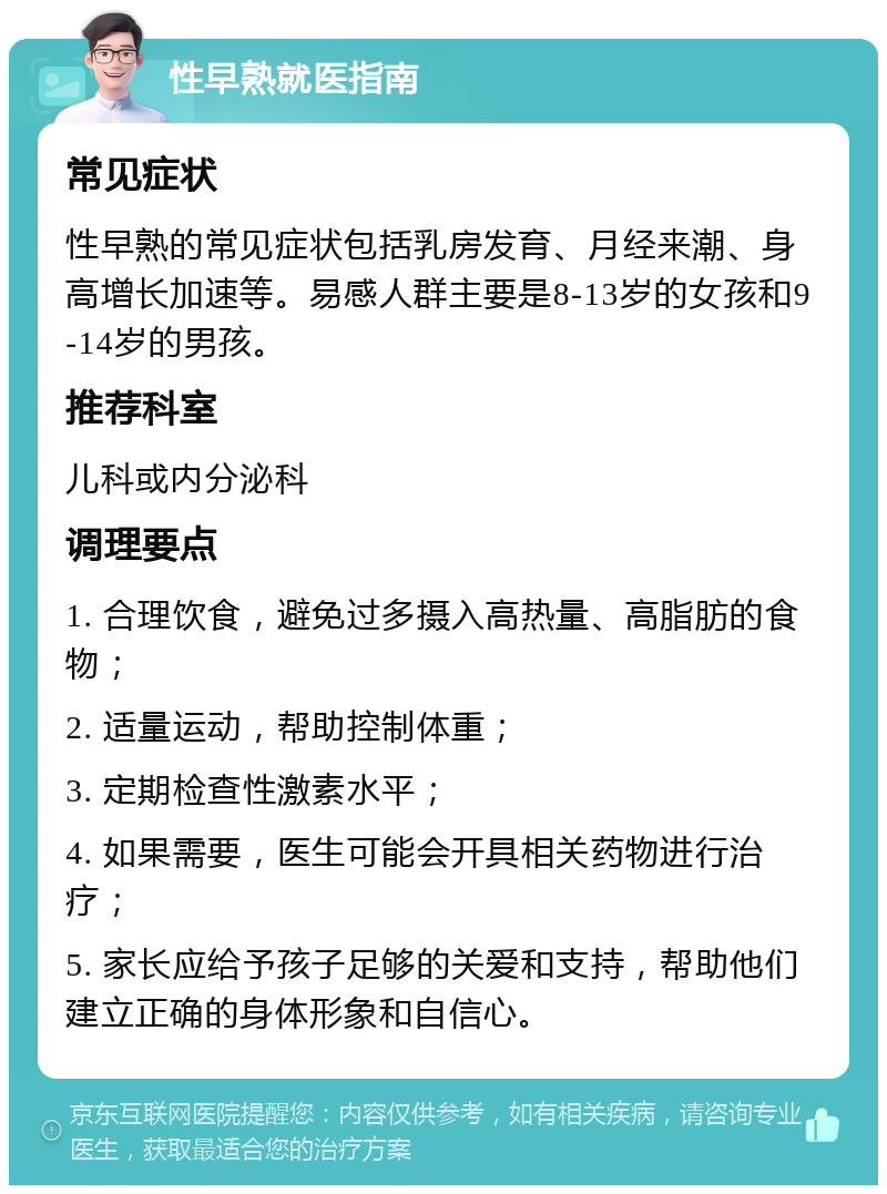 性早熟就医指南 常见症状 性早熟的常见症状包括乳房发育、月经来潮、身高增长加速等。易感人群主要是8-13岁的女孩和9-14岁的男孩。 推荐科室 儿科或内分泌科 调理要点 1. 合理饮食，避免过多摄入高热量、高脂肪的食物； 2. 适量运动，帮助控制体重； 3. 定期检查性激素水平； 4. 如果需要，医生可能会开具相关药物进行治疗； 5. 家长应给予孩子足够的关爱和支持，帮助他们建立正确的身体形象和自信心。