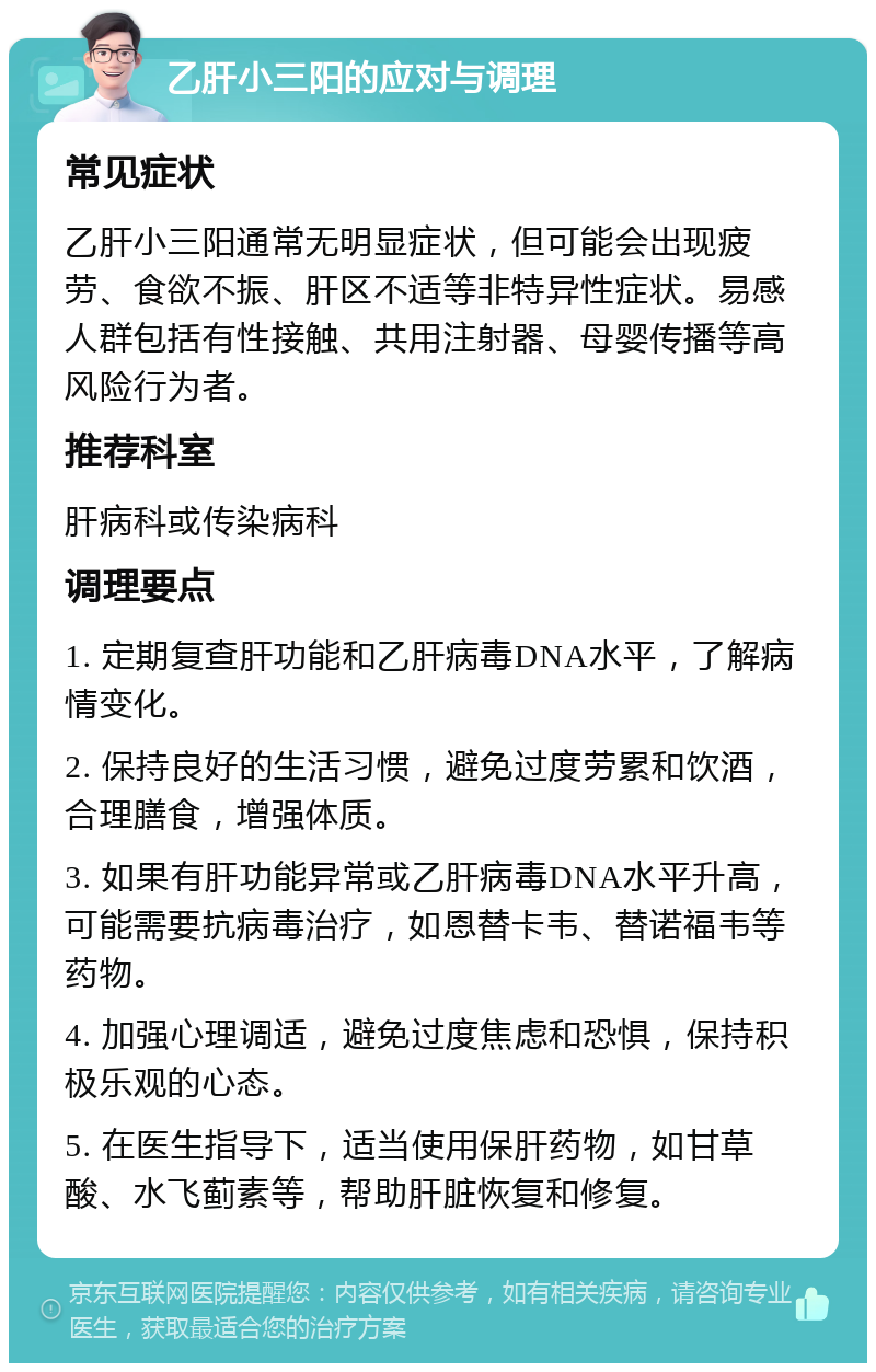 乙肝小三阳的应对与调理 常见症状 乙肝小三阳通常无明显症状，但可能会出现疲劳、食欲不振、肝区不适等非特异性症状。易感人群包括有性接触、共用注射器、母婴传播等高风险行为者。 推荐科室 肝病科或传染病科 调理要点 1. 定期复查肝功能和乙肝病毒DNA水平，了解病情变化。 2. 保持良好的生活习惯，避免过度劳累和饮酒，合理膳食，增强体质。 3. 如果有肝功能异常或乙肝病毒DNA水平升高，可能需要抗病毒治疗，如恩替卡韦、替诺福韦等药物。 4. 加强心理调适，避免过度焦虑和恐惧，保持积极乐观的心态。 5. 在医生指导下，适当使用保肝药物，如甘草酸、水飞蓟素等，帮助肝脏恢复和修复。