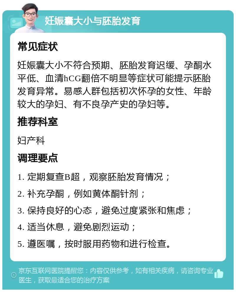 妊娠囊大小与胚胎发育 常见症状 妊娠囊大小不符合预期、胚胎发育迟缓、孕酮水平低、血清hCG翻倍不明显等症状可能提示胚胎发育异常。易感人群包括初次怀孕的女性、年龄较大的孕妇、有不良孕产史的孕妇等。 推荐科室 妇产科 调理要点 1. 定期复查B超，观察胚胎发育情况； 2. 补充孕酮，例如黄体酮针剂； 3. 保持良好的心态，避免过度紧张和焦虑； 4. 适当休息，避免剧烈运动； 5. 遵医嘱，按时服用药物和进行检查。