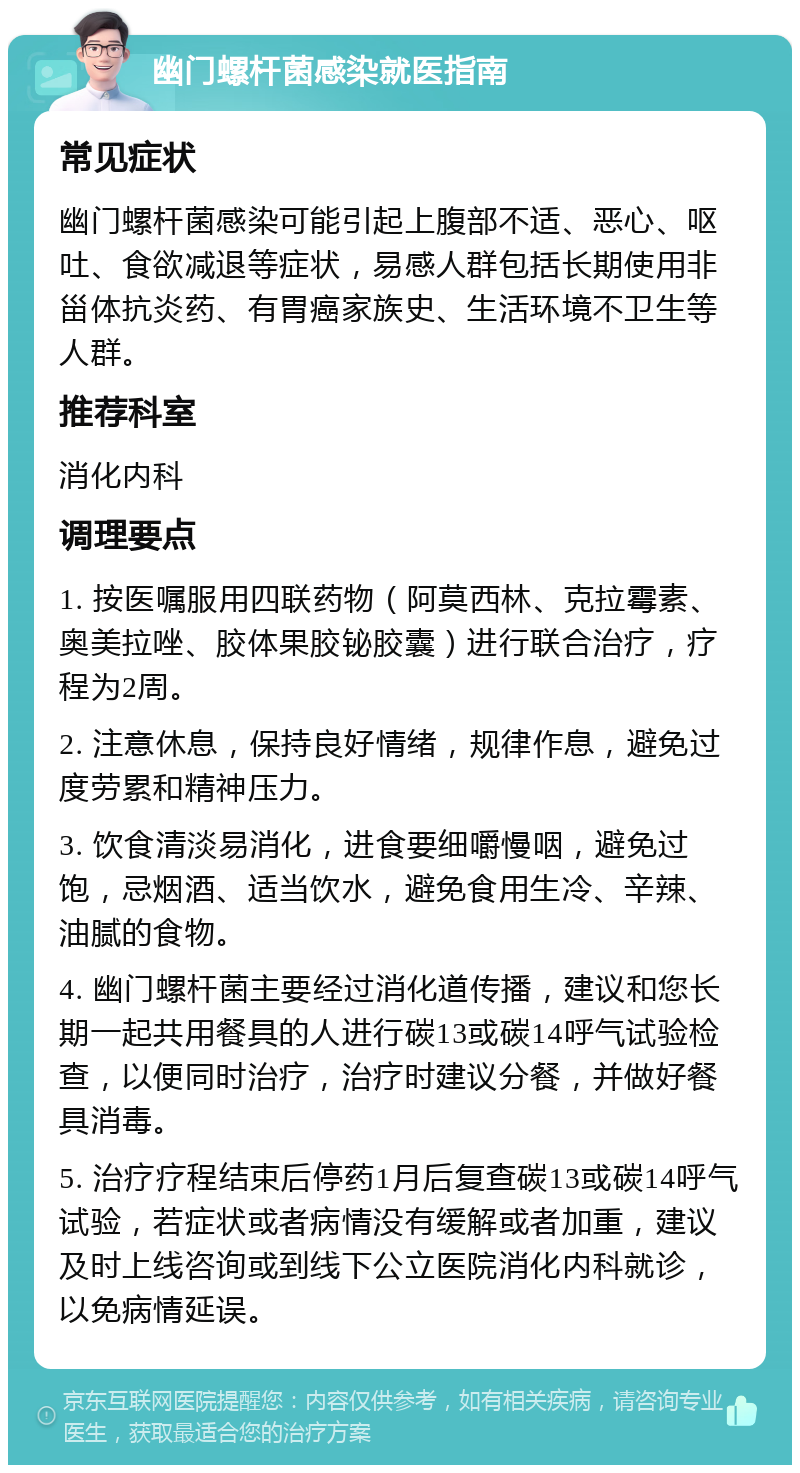 幽门螺杆菌感染就医指南 常见症状 幽门螺杆菌感染可能引起上腹部不适、恶心、呕吐、食欲减退等症状，易感人群包括长期使用非甾体抗炎药、有胃癌家族史、生活环境不卫生等人群。 推荐科室 消化内科 调理要点 1. 按医嘱服用四联药物（阿莫西林、克拉霉素、奥美拉唑、胶体果胶铋胶囊）进行联合治疗，疗程为2周。 2. 注意休息，保持良好情绪，规律作息，避免过度劳累和精神压力。 3. 饮食清淡易消化，进食要细嚼慢咽，避免过饱，忌烟酒、适当饮水，避免食用生冷、辛辣、油腻的食物。 4. 幽门螺杆菌主要经过消化道传播，建议和您长期一起共用餐具的人进行碳13或碳14呼气试验检查，以便同时治疗，治疗时建议分餐，并做好餐具消毒。 5. 治疗疗程结束后停药1月后复查碳13或碳14呼气试验，若症状或者病情没有缓解或者加重，建议及时上线咨询或到线下公立医院消化内科就诊，以免病情延误。