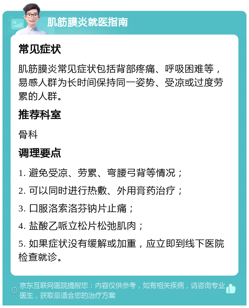 肌筋膜炎就医指南 常见症状 肌筋膜炎常见症状包括背部疼痛、呼吸困难等，易感人群为长时间保持同一姿势、受凉或过度劳累的人群。 推荐科室 骨科 调理要点 1. 避免受凉、劳累、弯腰弓背等情况； 2. 可以同时进行热敷、外用膏药治疗； 3. 口服洛索洛芬钠片止痛； 4. 盐酸乙哌立松片松弛肌肉； 5. 如果症状没有缓解或加重，应立即到线下医院检查就诊。