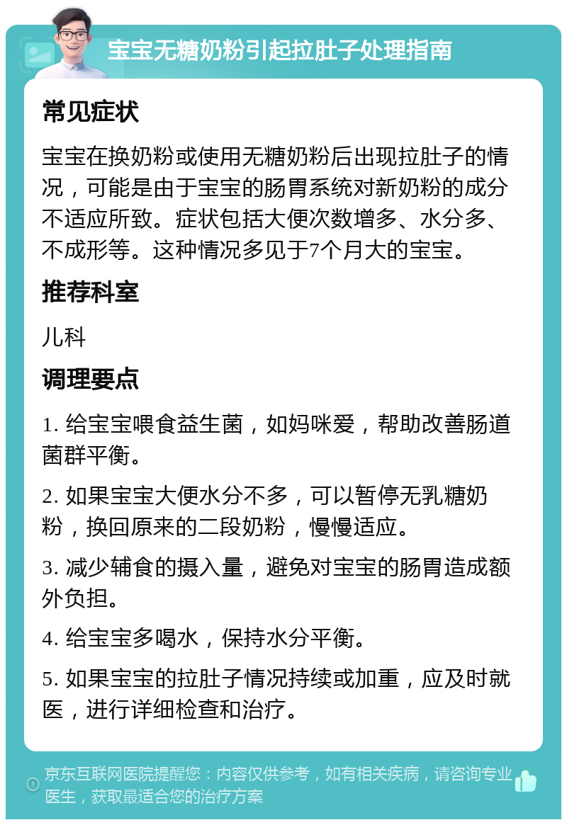 宝宝无糖奶粉引起拉肚子处理指南 常见症状 宝宝在换奶粉或使用无糖奶粉后出现拉肚子的情况，可能是由于宝宝的肠胃系统对新奶粉的成分不适应所致。症状包括大便次数增多、水分多、不成形等。这种情况多见于7个月大的宝宝。 推荐科室 儿科 调理要点 1. 给宝宝喂食益生菌，如妈咪爱，帮助改善肠道菌群平衡。 2. 如果宝宝大便水分不多，可以暂停无乳糖奶粉，换回原来的二段奶粉，慢慢适应。 3. 减少辅食的摄入量，避免对宝宝的肠胃造成额外负担。 4. 给宝宝多喝水，保持水分平衡。 5. 如果宝宝的拉肚子情况持续或加重，应及时就医，进行详细检查和治疗。