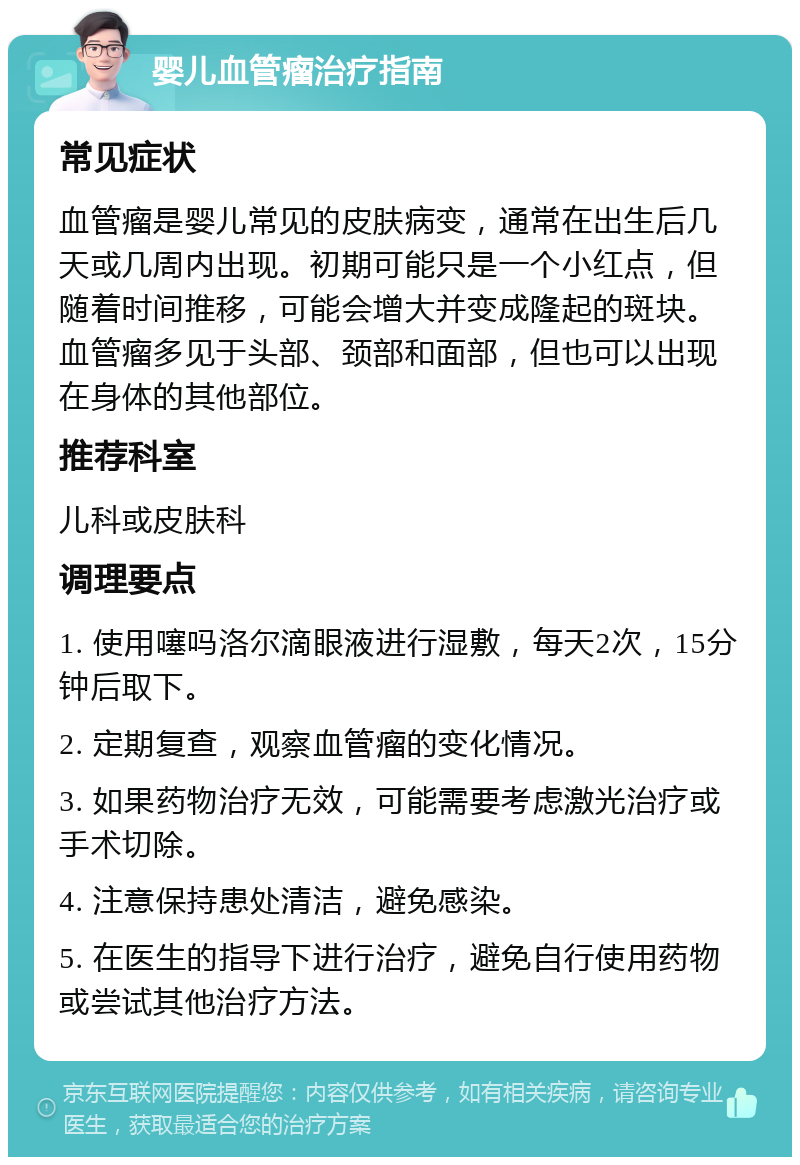 婴儿血管瘤治疗指南 常见症状 血管瘤是婴儿常见的皮肤病变，通常在出生后几天或几周内出现。初期可能只是一个小红点，但随着时间推移，可能会增大并变成隆起的斑块。血管瘤多见于头部、颈部和面部，但也可以出现在身体的其他部位。 推荐科室 儿科或皮肤科 调理要点 1. 使用噻吗洛尔滴眼液进行湿敷，每天2次，15分钟后取下。 2. 定期复查，观察血管瘤的变化情况。 3. 如果药物治疗无效，可能需要考虑激光治疗或手术切除。 4. 注意保持患处清洁，避免感染。 5. 在医生的指导下进行治疗，避免自行使用药物或尝试其他治疗方法。