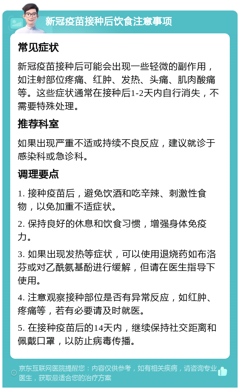 新冠疫苗接种后饮食注意事项 常见症状 新冠疫苗接种后可能会出现一些轻微的副作用，如注射部位疼痛、红肿、发热、头痛、肌肉酸痛等。这些症状通常在接种后1-2天内自行消失，不需要特殊处理。 推荐科室 如果出现严重不适或持续不良反应，建议就诊于感染科或急诊科。 调理要点 1. 接种疫苗后，避免饮酒和吃辛辣、刺激性食物，以免加重不适症状。 2. 保持良好的休息和饮食习惯，增强身体免疫力。 3. 如果出现发热等症状，可以使用退烧药如布洛芬或对乙酰氨基酚进行缓解，但请在医生指导下使用。 4. 注意观察接种部位是否有异常反应，如红肿、疼痛等，若有必要请及时就医。 5. 在接种疫苗后的14天内，继续保持社交距离和佩戴口罩，以防止病毒传播。