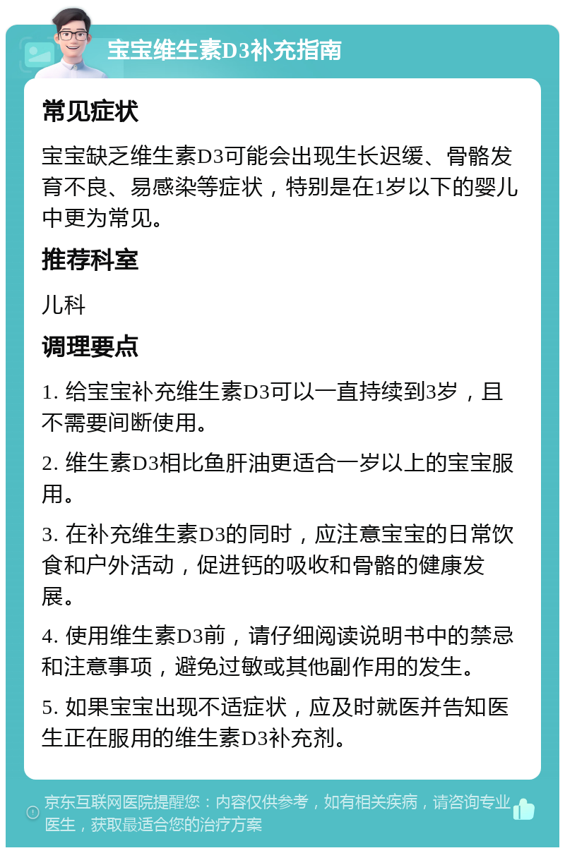 宝宝维生素D3补充指南 常见症状 宝宝缺乏维生素D3可能会出现生长迟缓、骨骼发育不良、易感染等症状，特别是在1岁以下的婴儿中更为常见。 推荐科室 儿科 调理要点 1. 给宝宝补充维生素D3可以一直持续到3岁，且不需要间断使用。 2. 维生素D3相比鱼肝油更适合一岁以上的宝宝服用。 3. 在补充维生素D3的同时，应注意宝宝的日常饮食和户外活动，促进钙的吸收和骨骼的健康发展。 4. 使用维生素D3前，请仔细阅读说明书中的禁忌和注意事项，避免过敏或其他副作用的发生。 5. 如果宝宝出现不适症状，应及时就医并告知医生正在服用的维生素D3补充剂。