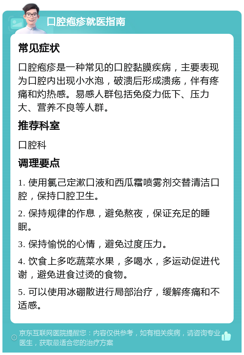 口腔疱疹就医指南 常见症状 口腔疱疹是一种常见的口腔黏膜疾病，主要表现为口腔内出现小水泡，破溃后形成溃疡，伴有疼痛和灼热感。易感人群包括免疫力低下、压力大、营养不良等人群。 推荐科室 口腔科 调理要点 1. 使用氯己定漱口液和西瓜霜喷雾剂交替清洁口腔，保持口腔卫生。 2. 保持规律的作息，避免熬夜，保证充足的睡眠。 3. 保持愉悦的心情，避免过度压力。 4. 饮食上多吃蔬菜水果，多喝水，多运动促进代谢，避免进食过烫的食物。 5. 可以使用冰硼散进行局部治疗，缓解疼痛和不适感。