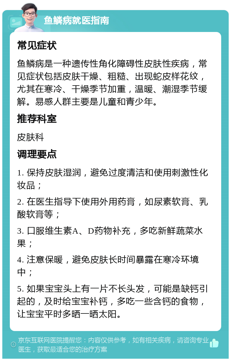 鱼鳞病就医指南 常见症状 鱼鳞病是一种遗传性角化障碍性皮肤性疾病，常见症状包括皮肤干燥、粗糙、出现蛇皮样花纹，尤其在寒冷、干燥季节加重，温暖、潮湿季节缓解。易感人群主要是儿童和青少年。 推荐科室 皮肤科 调理要点 1. 保持皮肤湿润，避免过度清洁和使用刺激性化妆品； 2. 在医生指导下使用外用药膏，如尿素软膏、乳酸软膏等； 3. 口服维生素A、D药物补充，多吃新鲜蔬菜水果； 4. 注意保暖，避免皮肤长时间暴露在寒冷环境中； 5. 如果宝宝头上有一片不长头发，可能是缺钙引起的，及时给宝宝补钙，多吃一些含钙的食物，让宝宝平时多晒一晒太阳。