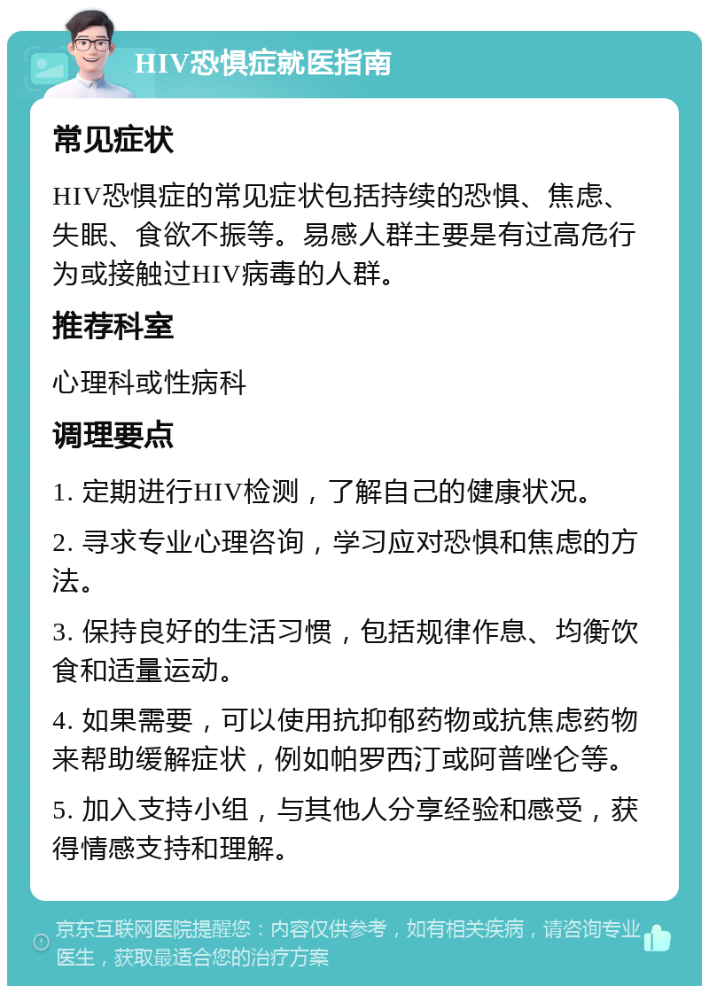 HIV恐惧症就医指南 常见症状 HIV恐惧症的常见症状包括持续的恐惧、焦虑、失眠、食欲不振等。易感人群主要是有过高危行为或接触过HIV病毒的人群。 推荐科室 心理科或性病科 调理要点 1. 定期进行HIV检测，了解自己的健康状况。 2. 寻求专业心理咨询，学习应对恐惧和焦虑的方法。 3. 保持良好的生活习惯，包括规律作息、均衡饮食和适量运动。 4. 如果需要，可以使用抗抑郁药物或抗焦虑药物来帮助缓解症状，例如帕罗西汀或阿普唑仑等。 5. 加入支持小组，与其他人分享经验和感受，获得情感支持和理解。