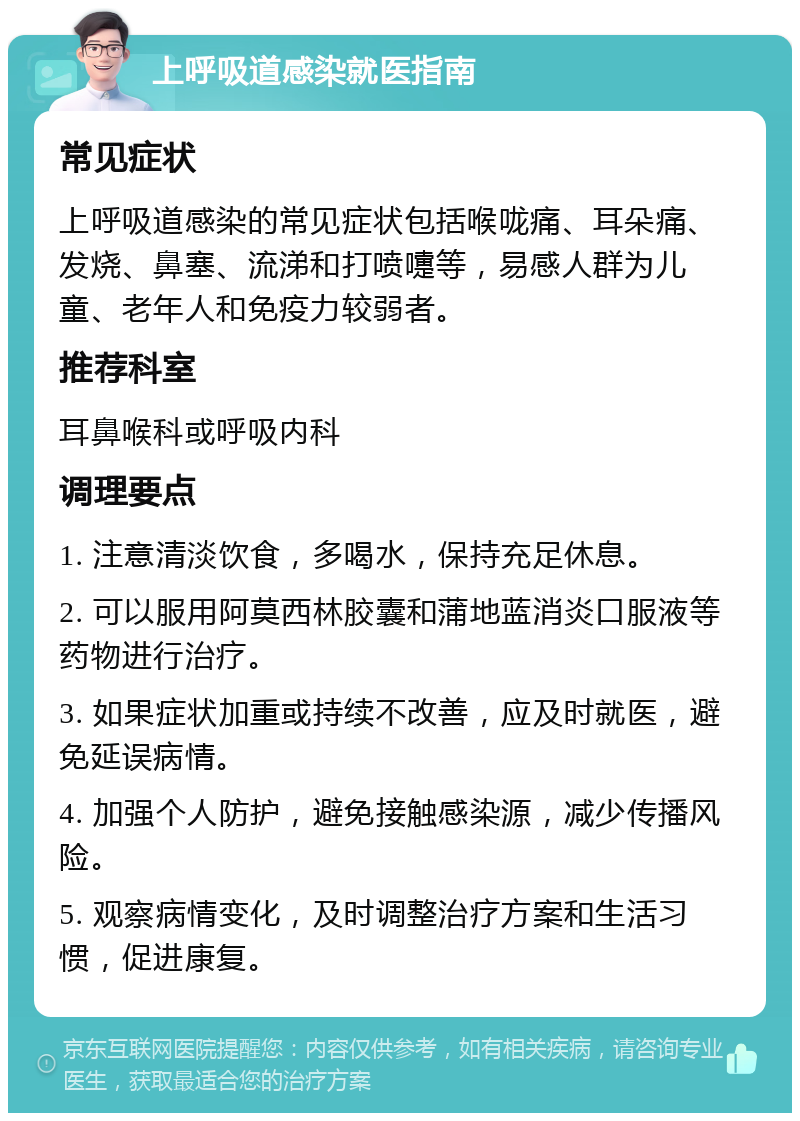 上呼吸道感染就医指南 常见症状 上呼吸道感染的常见症状包括喉咙痛、耳朵痛、发烧、鼻塞、流涕和打喷嚏等，易感人群为儿童、老年人和免疫力较弱者。 推荐科室 耳鼻喉科或呼吸内科 调理要点 1. 注意清淡饮食，多喝水，保持充足休息。 2. 可以服用阿莫西林胶囊和蒲地蓝消炎口服液等药物进行治疗。 3. 如果症状加重或持续不改善，应及时就医，避免延误病情。 4. 加强个人防护，避免接触感染源，减少传播风险。 5. 观察病情变化，及时调整治疗方案和生活习惯，促进康复。