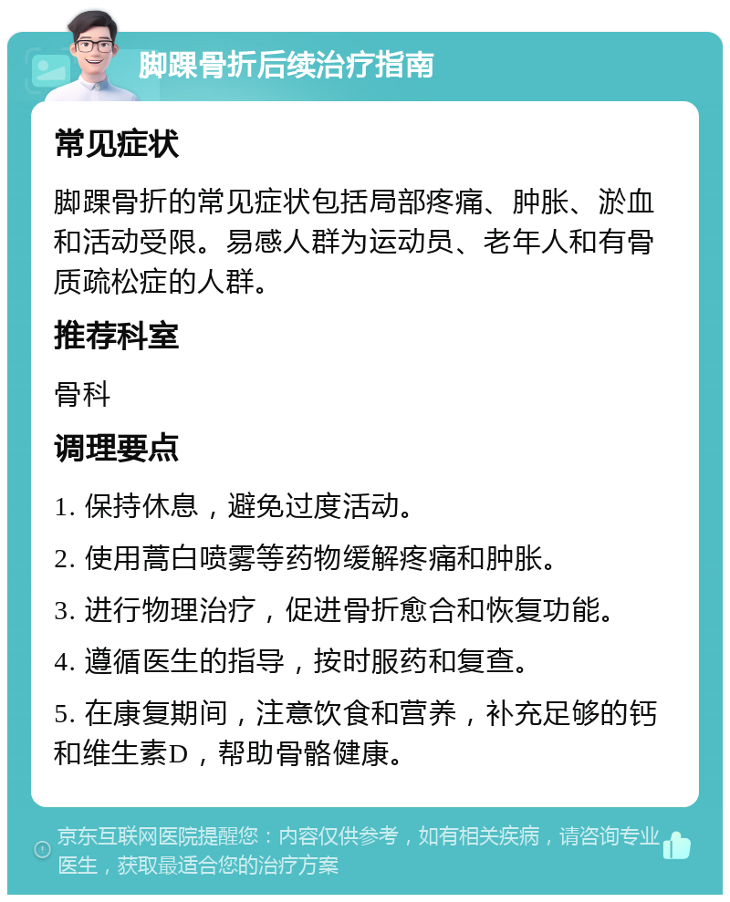 脚踝骨折后续治疗指南 常见症状 脚踝骨折的常见症状包括局部疼痛、肿胀、淤血和活动受限。易感人群为运动员、老年人和有骨质疏松症的人群。 推荐科室 骨科 调理要点 1. 保持休息，避免过度活动。 2. 使用蒿白喷雾等药物缓解疼痛和肿胀。 3. 进行物理治疗，促进骨折愈合和恢复功能。 4. 遵循医生的指导，按时服药和复查。 5. 在康复期间，注意饮食和营养，补充足够的钙和维生素D，帮助骨骼健康。