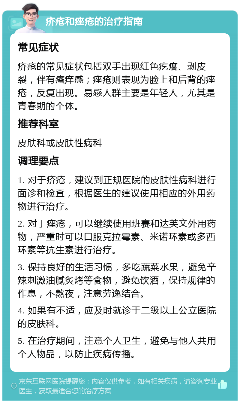 疥疮和痤疮的治疗指南 常见症状 疥疮的常见症状包括双手出现红色疙瘩、剥皮裂，伴有瘙痒感；痤疮则表现为脸上和后背的痤疮，反复出现。易感人群主要是年轻人，尤其是青春期的个体。 推荐科室 皮肤科或皮肤性病科 调理要点 1. 对于疥疮，建议到正规医院的皮肤性病科进行面诊和检查，根据医生的建议使用相应的外用药物进行治疗。 2. 对于痤疮，可以继续使用班赛和达芙文外用药物，严重时可以口服克拉霉素、米诺环素或多西环素等抗生素进行治疗。 3. 保持良好的生活习惯，多吃蔬菜水果，避免辛辣刺激油腻炙烤等食物，避免饮酒，保持规律的作息，不熬夜，注意劳逸结合。 4. 如果有不适，应及时就诊于二级以上公立医院的皮肤科。 5. 在治疗期间，注意个人卫生，避免与他人共用个人物品，以防止疾病传播。