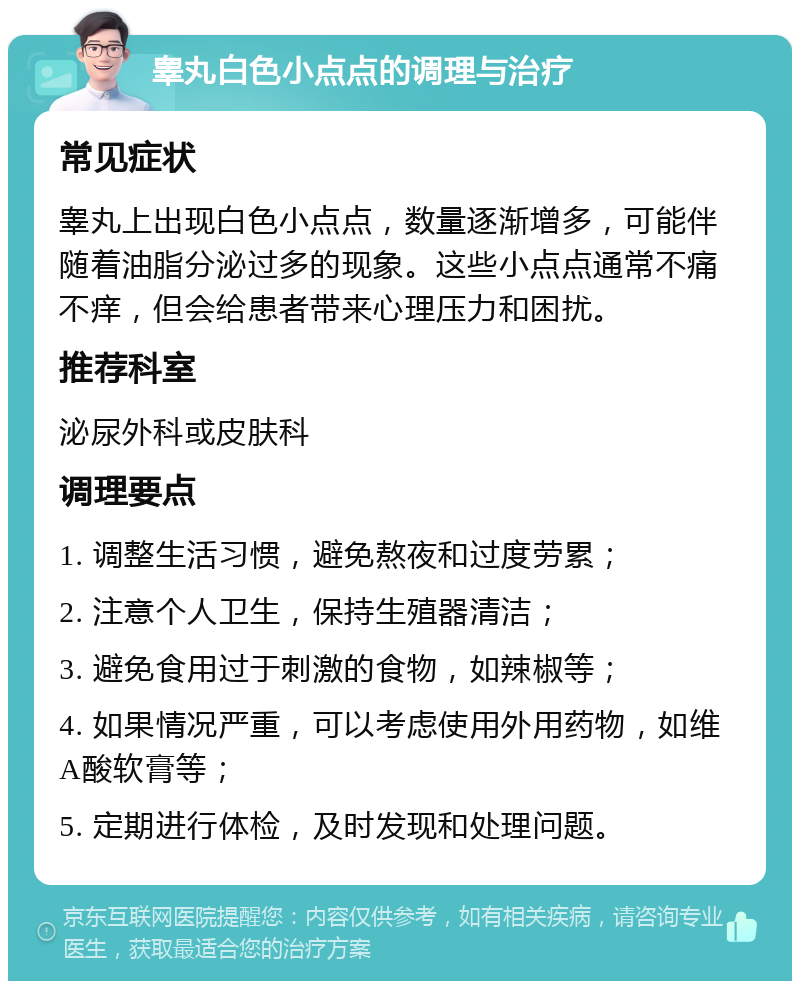 睾丸白色小点点的调理与治疗 常见症状 睾丸上出现白色小点点，数量逐渐增多，可能伴随着油脂分泌过多的现象。这些小点点通常不痛不痒，但会给患者带来心理压力和困扰。 推荐科室 泌尿外科或皮肤科 调理要点 1. 调整生活习惯，避免熬夜和过度劳累； 2. 注意个人卫生，保持生殖器清洁； 3. 避免食用过于刺激的食物，如辣椒等； 4. 如果情况严重，可以考虑使用外用药物，如维A酸软膏等； 5. 定期进行体检，及时发现和处理问题。