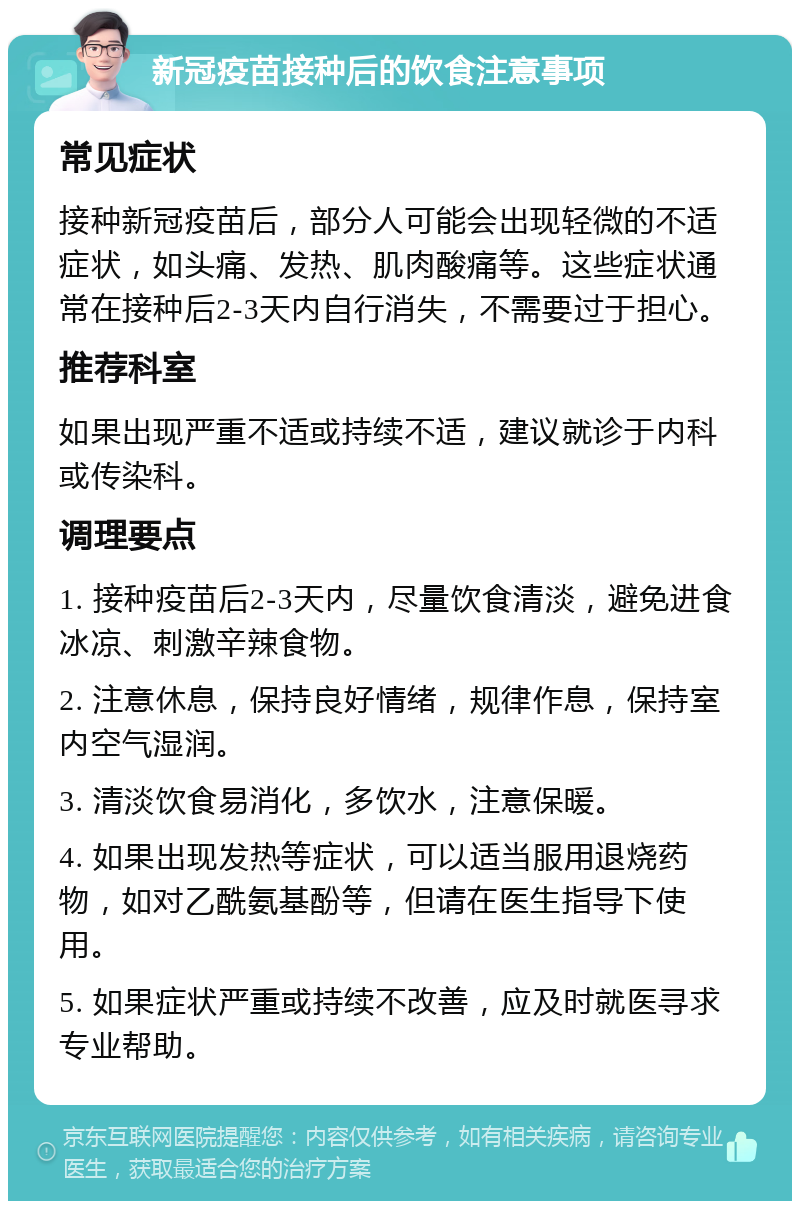 新冠疫苗接种后的饮食注意事项 常见症状 接种新冠疫苗后，部分人可能会出现轻微的不适症状，如头痛、发热、肌肉酸痛等。这些症状通常在接种后2-3天内自行消失，不需要过于担心。 推荐科室 如果出现严重不适或持续不适，建议就诊于内科或传染科。 调理要点 1. 接种疫苗后2-3天内，尽量饮食清淡，避免进食冰凉、刺激辛辣食物。 2. 注意休息，保持良好情绪，规律作息，保持室内空气湿润。 3. 清淡饮食易消化，多饮水，注意保暖。 4. 如果出现发热等症状，可以适当服用退烧药物，如对乙酰氨基酚等，但请在医生指导下使用。 5. 如果症状严重或持续不改善，应及时就医寻求专业帮助。