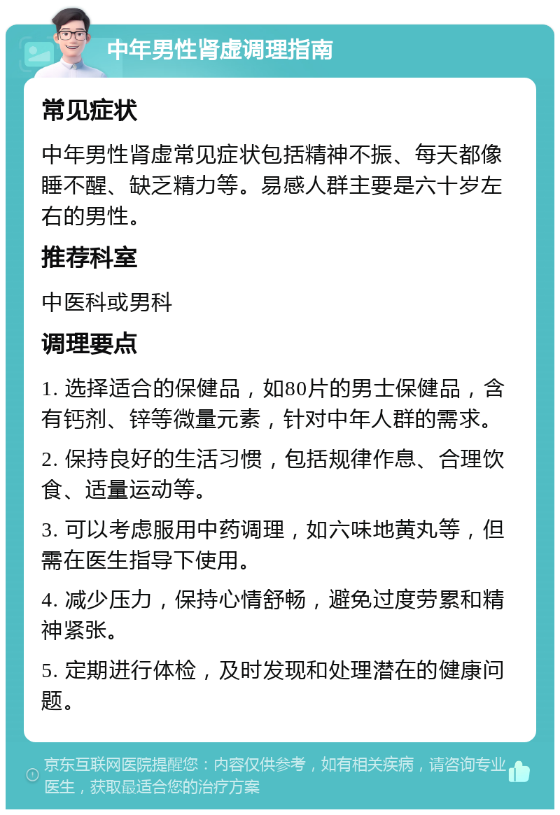 中年男性肾虚调理指南 常见症状 中年男性肾虚常见症状包括精神不振、每天都像睡不醒、缺乏精力等。易感人群主要是六十岁左右的男性。 推荐科室 中医科或男科 调理要点 1. 选择适合的保健品，如80片的男士保健品，含有钙剂、锌等微量元素，针对中年人群的需求。 2. 保持良好的生活习惯，包括规律作息、合理饮食、适量运动等。 3. 可以考虑服用中药调理，如六味地黄丸等，但需在医生指导下使用。 4. 减少压力，保持心情舒畅，避免过度劳累和精神紧张。 5. 定期进行体检，及时发现和处理潜在的健康问题。