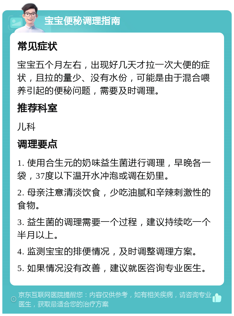 宝宝便秘调理指南 常见症状 宝宝五个月左右，出现好几天才拉一次大便的症状，且拉的量少、没有水份，可能是由于混合喂养引起的便秘问题，需要及时调理。 推荐科室 儿科 调理要点 1. 使用合生元的奶味益生菌进行调理，早晚各一袋，37度以下温开水冲泡或调在奶里。 2. 母亲注意清淡饮食，少吃油腻和辛辣刺激性的食物。 3. 益生菌的调理需要一个过程，建议持续吃一个半月以上。 4. 监测宝宝的排便情况，及时调整调理方案。 5. 如果情况没有改善，建议就医咨询专业医生。