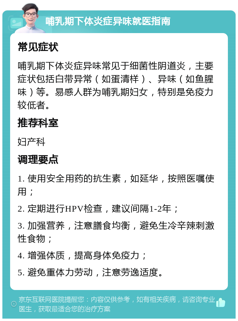 哺乳期下体炎症异味就医指南 常见症状 哺乳期下体炎症异味常见于细菌性阴道炎，主要症状包括白带异常（如蛋清样）、异味（如鱼腥味）等。易感人群为哺乳期妇女，特别是免疫力较低者。 推荐科室 妇产科 调理要点 1. 使用安全用药的抗生素，如延华，按照医嘱使用； 2. 定期进行HPV检查，建议间隔1-2年； 3. 加强营养，注意膳食均衡，避免生冷辛辣刺激性食物； 4. 增强体质，提高身体免疫力； 5. 避免重体力劳动，注意劳逸适度。