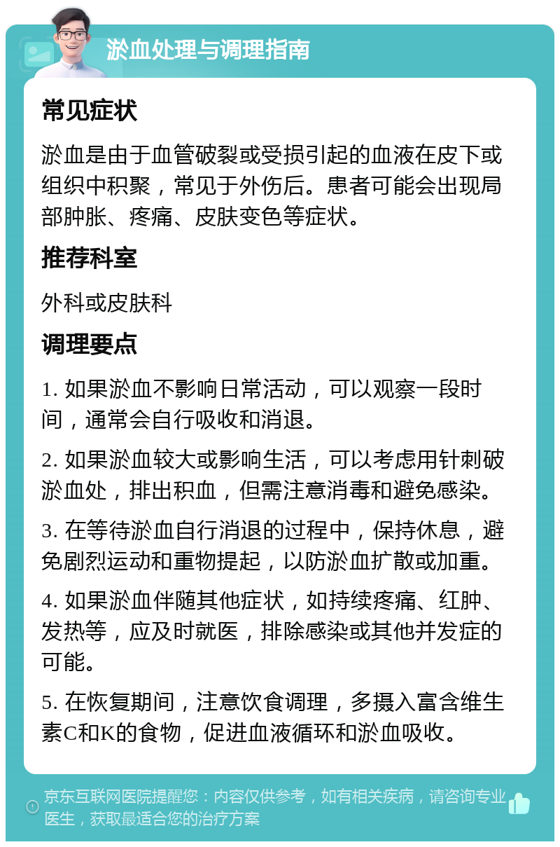 淤血处理与调理指南 常见症状 淤血是由于血管破裂或受损引起的血液在皮下或组织中积聚，常见于外伤后。患者可能会出现局部肿胀、疼痛、皮肤变色等症状。 推荐科室 外科或皮肤科 调理要点 1. 如果淤血不影响日常活动，可以观察一段时间，通常会自行吸收和消退。 2. 如果淤血较大或影响生活，可以考虑用针刺破淤血处，排出积血，但需注意消毒和避免感染。 3. 在等待淤血自行消退的过程中，保持休息，避免剧烈运动和重物提起，以防淤血扩散或加重。 4. 如果淤血伴随其他症状，如持续疼痛、红肿、发热等，应及时就医，排除感染或其他并发症的可能。 5. 在恢复期间，注意饮食调理，多摄入富含维生素C和K的食物，促进血液循环和淤血吸收。