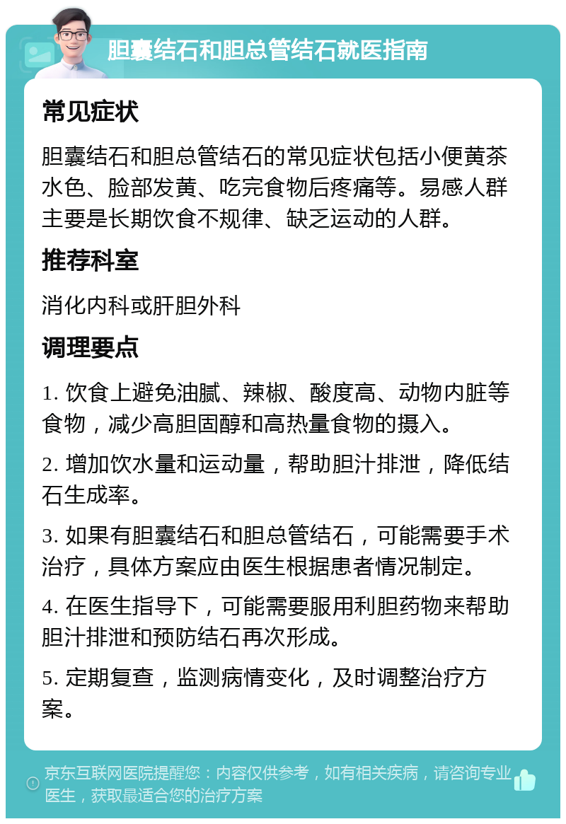 胆囊结石和胆总管结石就医指南 常见症状 胆囊结石和胆总管结石的常见症状包括小便黄茶水色、脸部发黄、吃完食物后疼痛等。易感人群主要是长期饮食不规律、缺乏运动的人群。 推荐科室 消化内科或肝胆外科 调理要点 1. 饮食上避免油腻、辣椒、酸度高、动物内脏等食物，减少高胆固醇和高热量食物的摄入。 2. 增加饮水量和运动量，帮助胆汁排泄，降低结石生成率。 3. 如果有胆囊结石和胆总管结石，可能需要手术治疗，具体方案应由医生根据患者情况制定。 4. 在医生指导下，可能需要服用利胆药物来帮助胆汁排泄和预防结石再次形成。 5. 定期复查，监测病情变化，及时调整治疗方案。