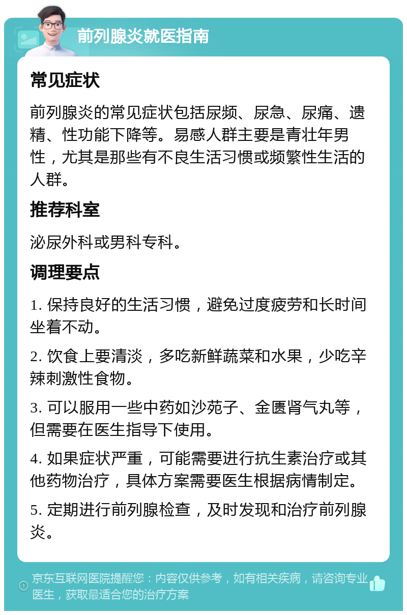 前列腺炎就医指南 常见症状 前列腺炎的常见症状包括尿频、尿急、尿痛、遗精、性功能下降等。易感人群主要是青壮年男性，尤其是那些有不良生活习惯或频繁性生活的人群。 推荐科室 泌尿外科或男科专科。 调理要点 1. 保持良好的生活习惯，避免过度疲劳和长时间坐着不动。 2. 饮食上要清淡，多吃新鲜蔬菜和水果，少吃辛辣刺激性食物。 3. 可以服用一些中药如沙苑子、金匮肾气丸等，但需要在医生指导下使用。 4. 如果症状严重，可能需要进行抗生素治疗或其他药物治疗，具体方案需要医生根据病情制定。 5. 定期进行前列腺检查，及时发现和治疗前列腺炎。