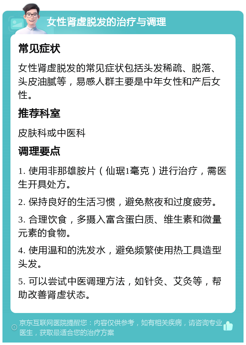 女性肾虚脱发的治疗与调理 常见症状 女性肾虚脱发的常见症状包括头发稀疏、脱落、头皮油腻等，易感人群主要是中年女性和产后女性。 推荐科室 皮肤科或中医科 调理要点 1. 使用非那雄胺片（仙琚1毫克）进行治疗，需医生开具处方。 2. 保持良好的生活习惯，避免熬夜和过度疲劳。 3. 合理饮食，多摄入富含蛋白质、维生素和微量元素的食物。 4. 使用温和的洗发水，避免频繁使用热工具造型头发。 5. 可以尝试中医调理方法，如针灸、艾灸等，帮助改善肾虚状态。