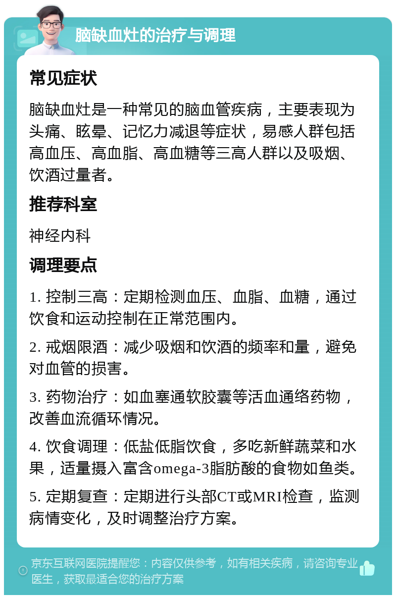 脑缺血灶的治疗与调理 常见症状 脑缺血灶是一种常见的脑血管疾病，主要表现为头痛、眩晕、记忆力减退等症状，易感人群包括高血压、高血脂、高血糖等三高人群以及吸烟、饮酒过量者。 推荐科室 神经内科 调理要点 1. 控制三高：定期检测血压、血脂、血糖，通过饮食和运动控制在正常范围内。 2. 戒烟限酒：减少吸烟和饮酒的频率和量，避免对血管的损害。 3. 药物治疗：如血塞通软胶囊等活血通络药物，改善血流循环情况。 4. 饮食调理：低盐低脂饮食，多吃新鲜蔬菜和水果，适量摄入富含omega-3脂肪酸的食物如鱼类。 5. 定期复查：定期进行头部CT或MRI检查，监测病情变化，及时调整治疗方案。