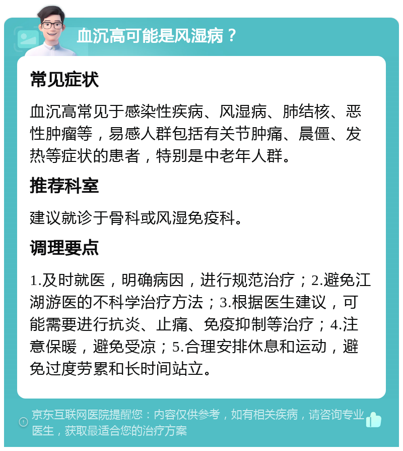 血沉高可能是风湿病？ 常见症状 血沉高常见于感染性疾病、风湿病、肺结核、恶性肿瘤等，易感人群包括有关节肿痛、晨僵、发热等症状的患者，特别是中老年人群。 推荐科室 建议就诊于骨科或风湿免疫科。 调理要点 1.及时就医，明确病因，进行规范治疗；2.避免江湖游医的不科学治疗方法；3.根据医生建议，可能需要进行抗炎、止痛、免疫抑制等治疗；4.注意保暖，避免受凉；5.合理安排休息和运动，避免过度劳累和长时间站立。