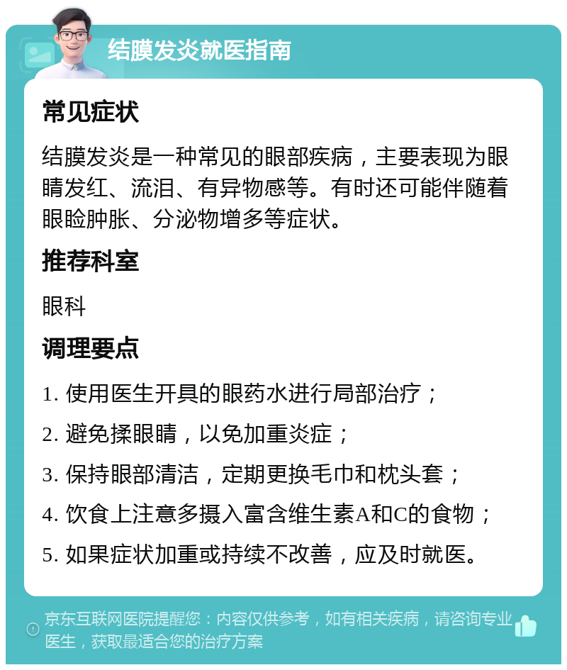 结膜发炎就医指南 常见症状 结膜发炎是一种常见的眼部疾病，主要表现为眼睛发红、流泪、有异物感等。有时还可能伴随着眼睑肿胀、分泌物增多等症状。 推荐科室 眼科 调理要点 1. 使用医生开具的眼药水进行局部治疗； 2. 避免揉眼睛，以免加重炎症； 3. 保持眼部清洁，定期更换毛巾和枕头套； 4. 饮食上注意多摄入富含维生素A和C的食物； 5. 如果症状加重或持续不改善，应及时就医。