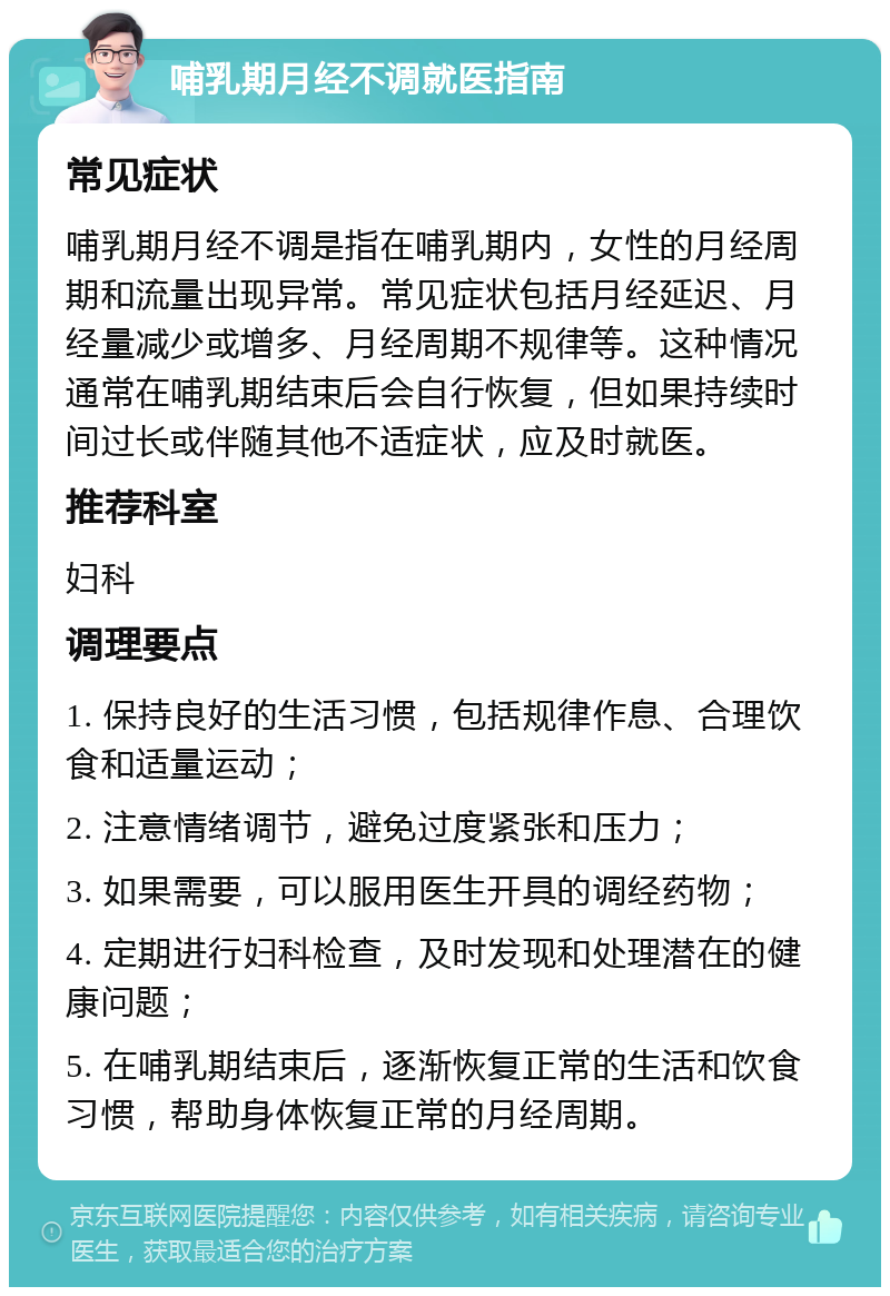 哺乳期月经不调就医指南 常见症状 哺乳期月经不调是指在哺乳期内，女性的月经周期和流量出现异常。常见症状包括月经延迟、月经量减少或增多、月经周期不规律等。这种情况通常在哺乳期结束后会自行恢复，但如果持续时间过长或伴随其他不适症状，应及时就医。 推荐科室 妇科 调理要点 1. 保持良好的生活习惯，包括规律作息、合理饮食和适量运动； 2. 注意情绪调节，避免过度紧张和压力； 3. 如果需要，可以服用医生开具的调经药物； 4. 定期进行妇科检查，及时发现和处理潜在的健康问题； 5. 在哺乳期结束后，逐渐恢复正常的生活和饮食习惯，帮助身体恢复正常的月经周期。