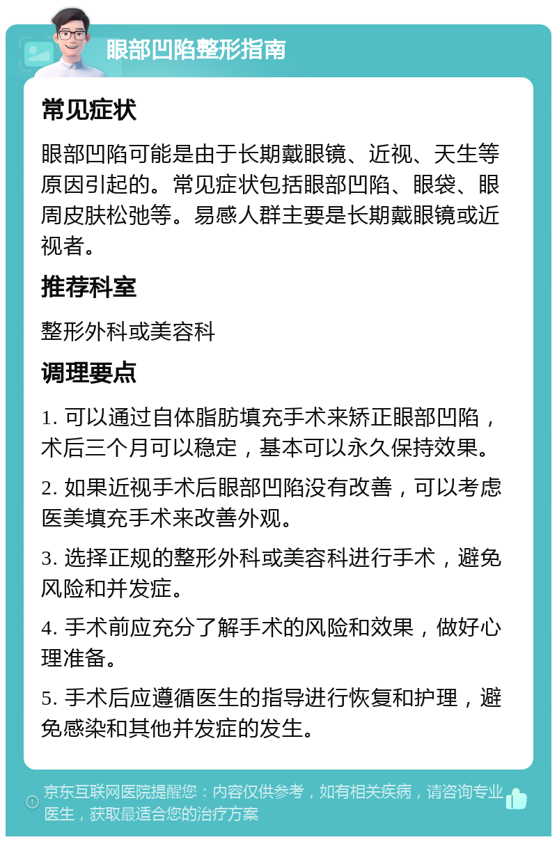 眼部凹陷整形指南 常见症状 眼部凹陷可能是由于长期戴眼镜、近视、天生等原因引起的。常见症状包括眼部凹陷、眼袋、眼周皮肤松弛等。易感人群主要是长期戴眼镜或近视者。 推荐科室 整形外科或美容科 调理要点 1. 可以通过自体脂肪填充手术来矫正眼部凹陷，术后三个月可以稳定，基本可以永久保持效果。 2. 如果近视手术后眼部凹陷没有改善，可以考虑医美填充手术来改善外观。 3. 选择正规的整形外科或美容科进行手术，避免风险和并发症。 4. 手术前应充分了解手术的风险和效果，做好心理准备。 5. 手术后应遵循医生的指导进行恢复和护理，避免感染和其他并发症的发生。