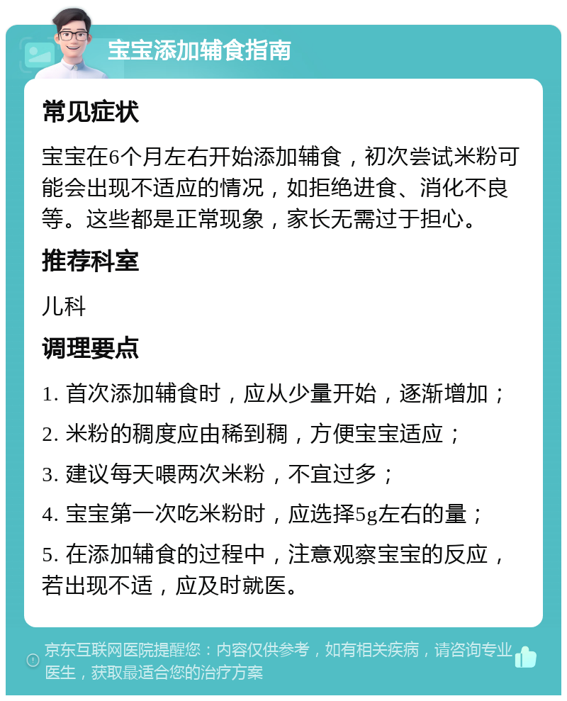 宝宝添加辅食指南 常见症状 宝宝在6个月左右开始添加辅食，初次尝试米粉可能会出现不适应的情况，如拒绝进食、消化不良等。这些都是正常现象，家长无需过于担心。 推荐科室 儿科 调理要点 1. 首次添加辅食时，应从少量开始，逐渐增加； 2. 米粉的稠度应由稀到稠，方便宝宝适应； 3. 建议每天喂两次米粉，不宜过多； 4. 宝宝第一次吃米粉时，应选择5g左右的量； 5. 在添加辅食的过程中，注意观察宝宝的反应，若出现不适，应及时就医。