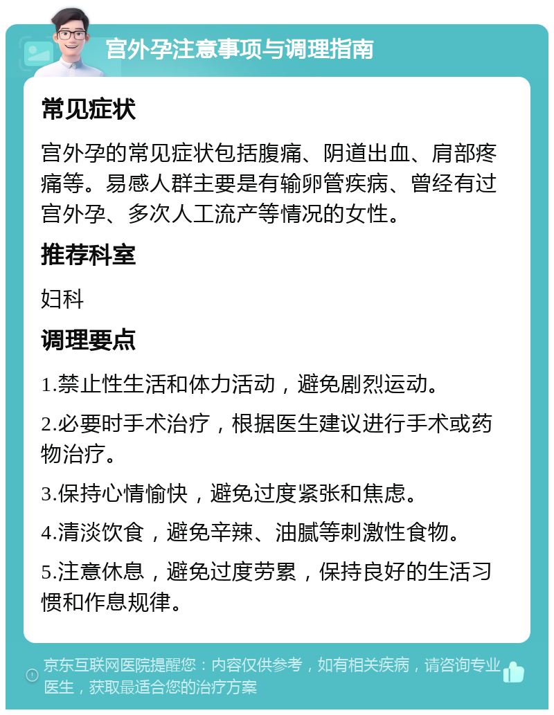 宫外孕注意事项与调理指南 常见症状 宫外孕的常见症状包括腹痛、阴道出血、肩部疼痛等。易感人群主要是有输卵管疾病、曾经有过宫外孕、多次人工流产等情况的女性。 推荐科室 妇科 调理要点 1.禁止性生活和体力活动，避免剧烈运动。 2.必要时手术治疗，根据医生建议进行手术或药物治疗。 3.保持心情愉快，避免过度紧张和焦虑。 4.清淡饮食，避免辛辣、油腻等刺激性食物。 5.注意休息，避免过度劳累，保持良好的生活习惯和作息规律。