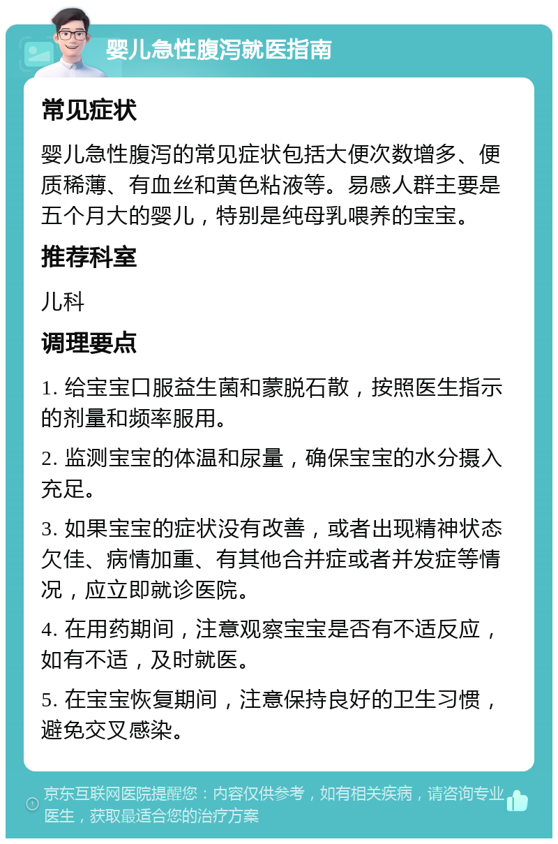 婴儿急性腹泻就医指南 常见症状 婴儿急性腹泻的常见症状包括大便次数增多、便质稀薄、有血丝和黄色粘液等。易感人群主要是五个月大的婴儿，特别是纯母乳喂养的宝宝。 推荐科室 儿科 调理要点 1. 给宝宝口服益生菌和蒙脱石散，按照医生指示的剂量和频率服用。 2. 监测宝宝的体温和尿量，确保宝宝的水分摄入充足。 3. 如果宝宝的症状没有改善，或者出现精神状态欠佳、病情加重、有其他合并症或者并发症等情况，应立即就诊医院。 4. 在用药期间，注意观察宝宝是否有不适反应，如有不适，及时就医。 5. 在宝宝恢复期间，注意保持良好的卫生习惯，避免交叉感染。