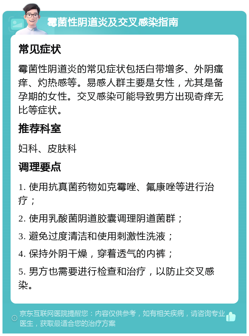 霉菌性阴道炎及交叉感染指南 常见症状 霉菌性阴道炎的常见症状包括白带增多、外阴瘙痒、灼热感等。易感人群主要是女性，尤其是备孕期的女性。交叉感染可能导致男方出现奇痒无比等症状。 推荐科室 妇科、皮肤科 调理要点 1. 使用抗真菌药物如克霉唑、氟康唑等进行治疗； 2. 使用乳酸菌阴道胶囊调理阴道菌群； 3. 避免过度清洁和使用刺激性洗液； 4. 保持外阴干燥，穿着透气的内裤； 5. 男方也需要进行检查和治疗，以防止交叉感染。