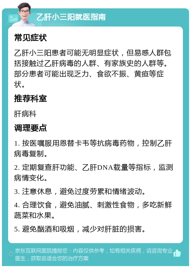 乙肝小三阳就医指南 常见症状 乙肝小三阳患者可能无明显症状，但易感人群包括接触过乙肝病毒的人群、有家族史的人群等。部分患者可能出现乏力、食欲不振、黄疸等症状。 推荐科室 肝病科 调理要点 1. 按医嘱服用恩替卡韦等抗病毒药物，控制乙肝病毒复制。 2. 定期复查肝功能、乙肝DNA载量等指标，监测病情变化。 3. 注意休息，避免过度劳累和情绪波动。 4. 合理饮食，避免油腻、刺激性食物，多吃新鲜蔬菜和水果。 5. 避免酗酒和吸烟，减少对肝脏的损害。