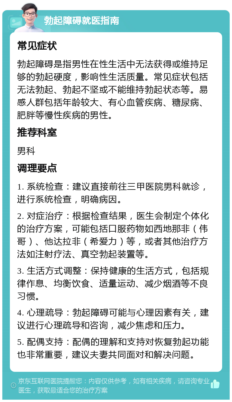 勃起障碍就医指南 常见症状 勃起障碍是指男性在性生活中无法获得或维持足够的勃起硬度，影响性生活质量。常见症状包括无法勃起、勃起不坚或不能维持勃起状态等。易感人群包括年龄较大、有心血管疾病、糖尿病、肥胖等慢性疾病的男性。 推荐科室 男科 调理要点 1. 系统检查：建议直接前往三甲医院男科就诊，进行系统检查，明确病因。 2. 对症治疗：根据检查结果，医生会制定个体化的治疗方案，可能包括口服药物如西地那非（伟哥）、他达拉非（希爱力）等，或者其他治疗方法如注射疗法、真空勃起装置等。 3. 生活方式调整：保持健康的生活方式，包括规律作息、均衡饮食、适量运动、减少烟酒等不良习惯。 4. 心理疏导：勃起障碍可能与心理因素有关，建议进行心理疏导和咨询，减少焦虑和压力。 5. 配偶支持：配偶的理解和支持对恢复勃起功能也非常重要，建议夫妻共同面对和解决问题。